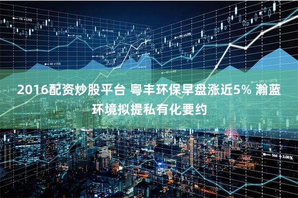 2016配资炒股平台 粤丰环保早盘涨近5% 瀚蓝环境拟提私有化要约