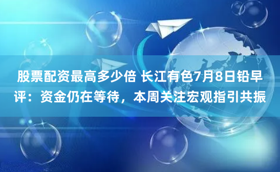 股票配资最高多少倍 长江有色7月8日铅早评：资金仍在等待，本周关注宏观指引共振