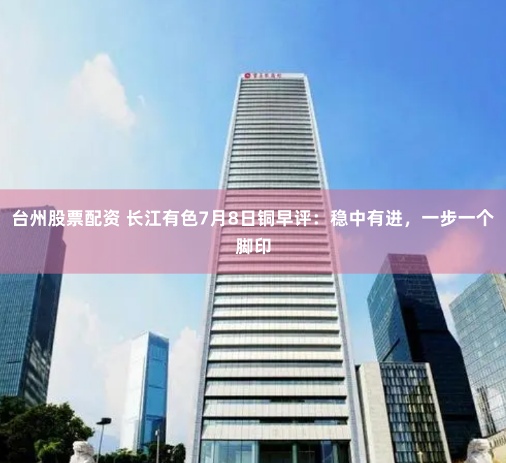 台州股票配资 长江有色7月8日铜早评：稳中有进，一步一个脚印